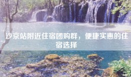 沙京站附近住宿团购群，便捷实惠的住宿选择