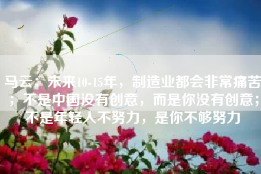 马云：未来10-15年，制造业都会非常痛苦；不是中国没有创意，而是你没有创意；不是年轻人不努力，是你不够努力