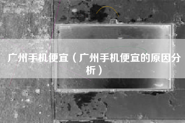 广州手机便宜（广州手机便宜的原因分析）