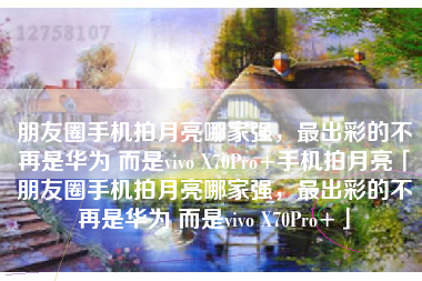 朋友圈手机拍月亮哪家强，最出彩的不再是华为 而是vivo X70Pro+手机拍月亮「朋友圈手机拍月亮哪家强，最出彩的不再是华为 而是vivo X70Pro+」