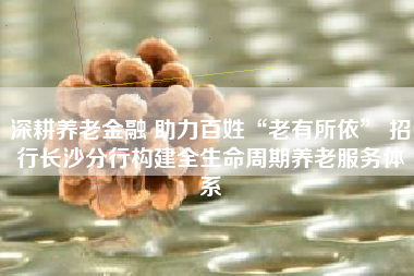 深耕养老金融 助力百姓“老有所依” 招行长沙分行构建全生命周期养老服务体系